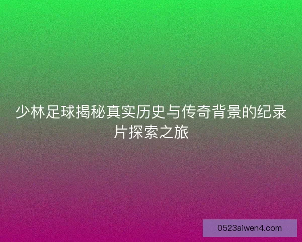 少林足球揭秘真实历史与传奇背景的纪录片探索之旅