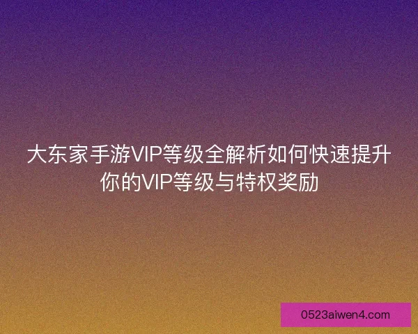 大东家手游VIP等级全解析如何快速提升你的VIP等级与特权奖励