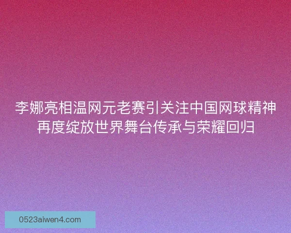 李娜亮相温网元老赛引关注中国网球精神再度绽放世界舞台传承与荣耀回归