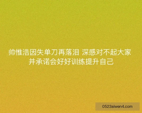帅惟浩因失单刀再落泪 深感对不起大家 并承诺会好好训练提升自己