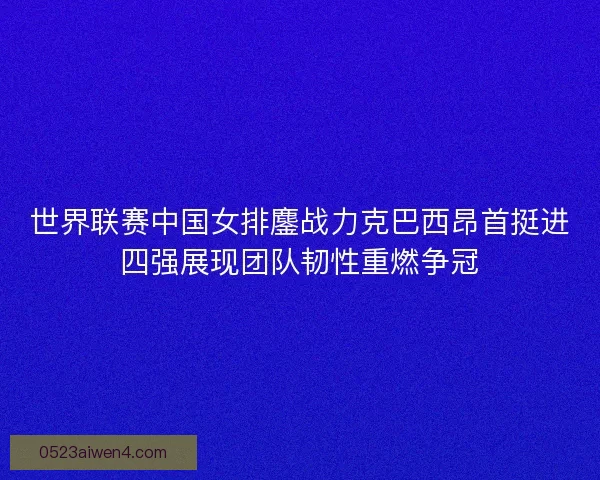 世界联赛中国女排鏖战力克巴西昂首挺进四强展现团队韧性重燃争冠