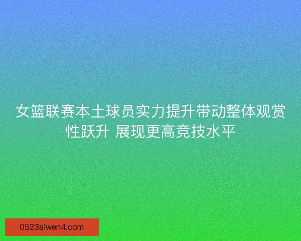女篮联赛本土球员实力提升带动整体观赏性跃升 展现更高竞技水平