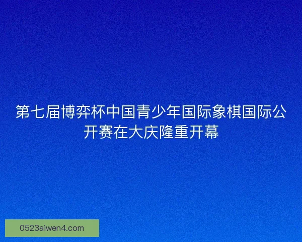 第七届博弈杯中国青少年国际象棋国际公开赛在大庆隆重开幕