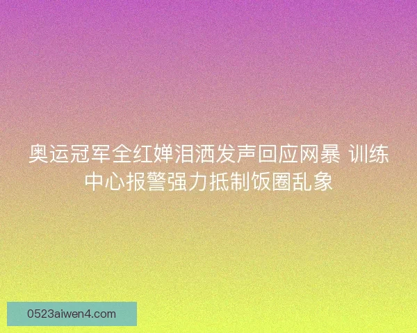 奥运冠军全红婵泪洒发声回应网暴 训练中心报警强力抵制饭圈乱象